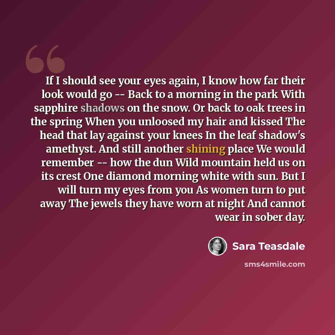 “If I should see your eyes again, I know how far their look would go -- Back to a morning in the park With sapphire shadows on the snow. Or back to oak trees in the spring When you unloosed my hair and kissed The head that lay against your knees In the leaf shadow's amethyst. And still another…” quote by Sara Teasdale