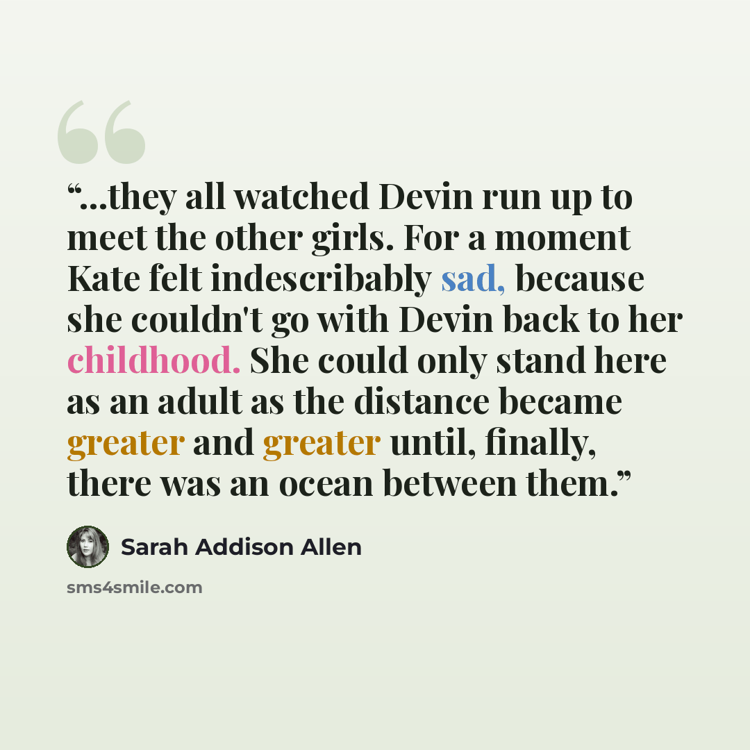 “...they all watched Devin run up to meet the other girls. For a moment Kate felt indescribably sad, because she couldn't go with Devin back to her childhood. She could only stand here as an adult as the distance became greater and greater until, finally, there was an ocean between them.” quote by Sarah Addison Allen