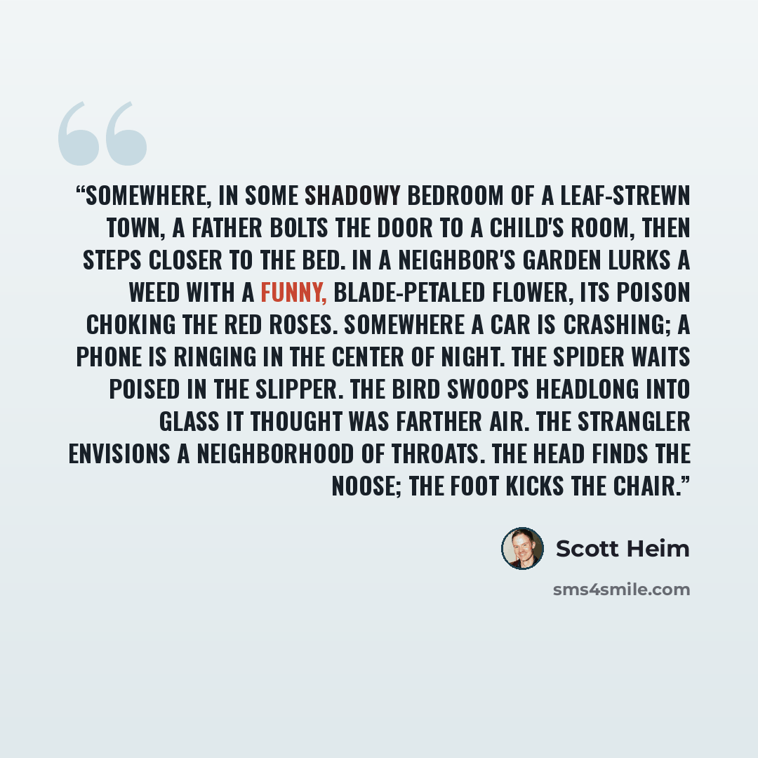“Somewhere, in some shadowy bedroom of a leaf-strewn town, a father bolts the door to a child's room, then steps closer to the bed. In a neighbor's garden lurks a weed with a funny, blade-petaled flower, its poison choking the red roses. Somewhere a car is crashing; a phone is ringing in the center…” quote by Scott Heim