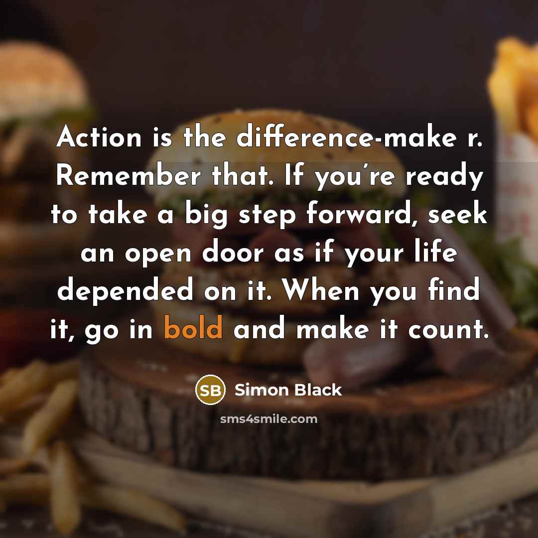 “Action is the difference-make r. Remember that. If you’re ready to take a big step forward, seek an open door as if your life depended on it. When you find it, go in bold and make it count.” quote by Simon Black