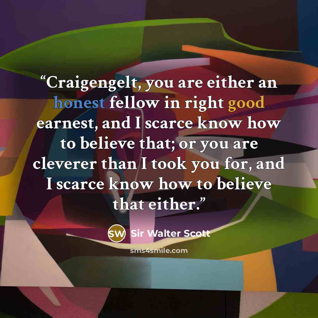 “Craigengelt, you are either an honest fellow in right good earnest, and I scarce know how to believe that; or you are cleverer than I took you for, and I scarce know how to believe that either.” quote by Sir Walter Scott