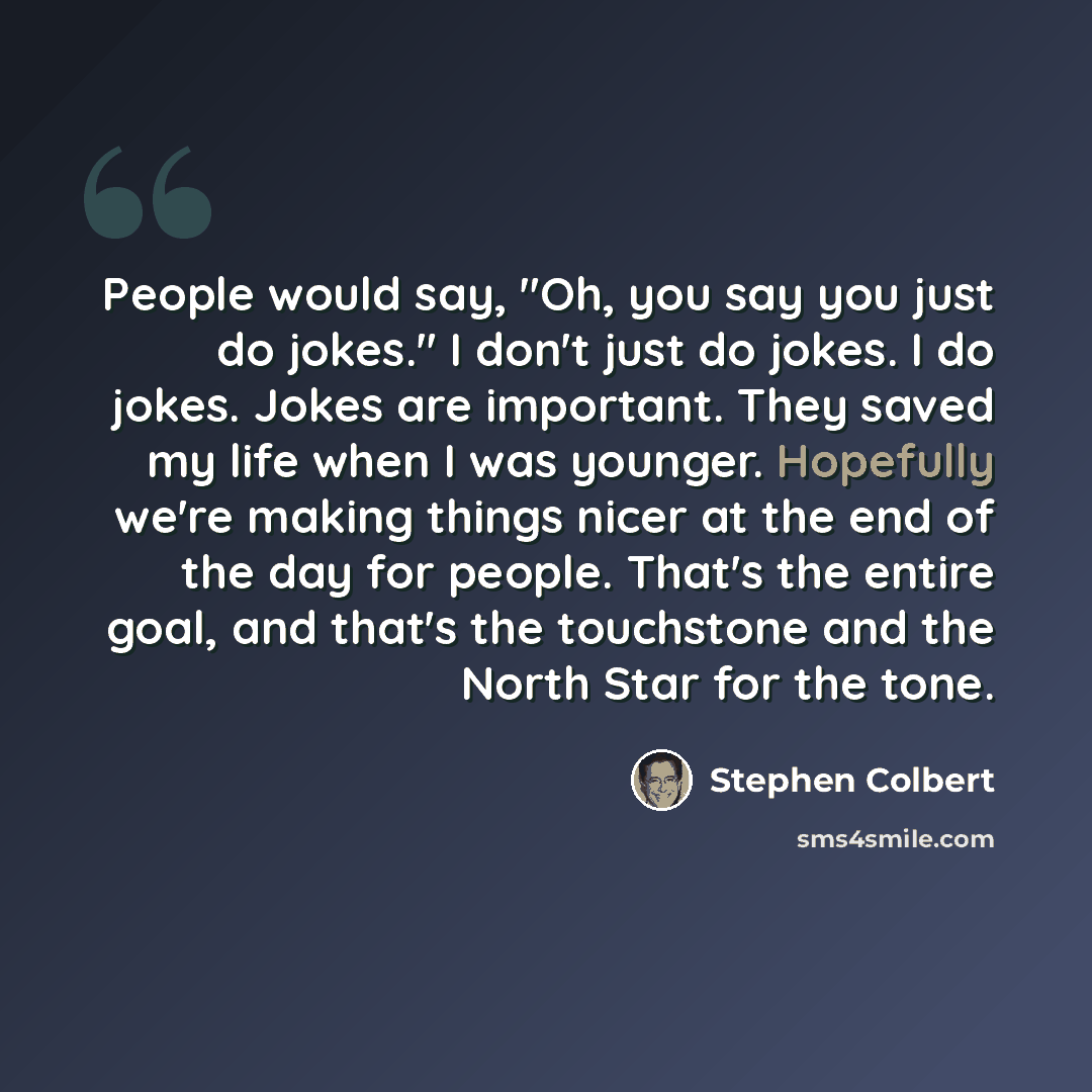 “People would say, "Oh, you say you just do jokes." I don't just do jokes. I do jokes. Jokes are important. They saved my life when I was younger. Hopefully we're making things nicer at the end of the day for people. That's the entire goal, and that's the touchstone and the North Star for the tone.” quote by Stephen Colbert