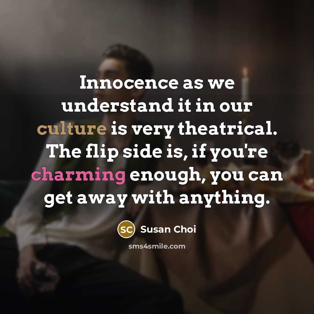 “Innocence as we understand it in our culture is very theatrical. The flip side is, if you're charming enough, you can get away with anything.” quote by Susan Choi
