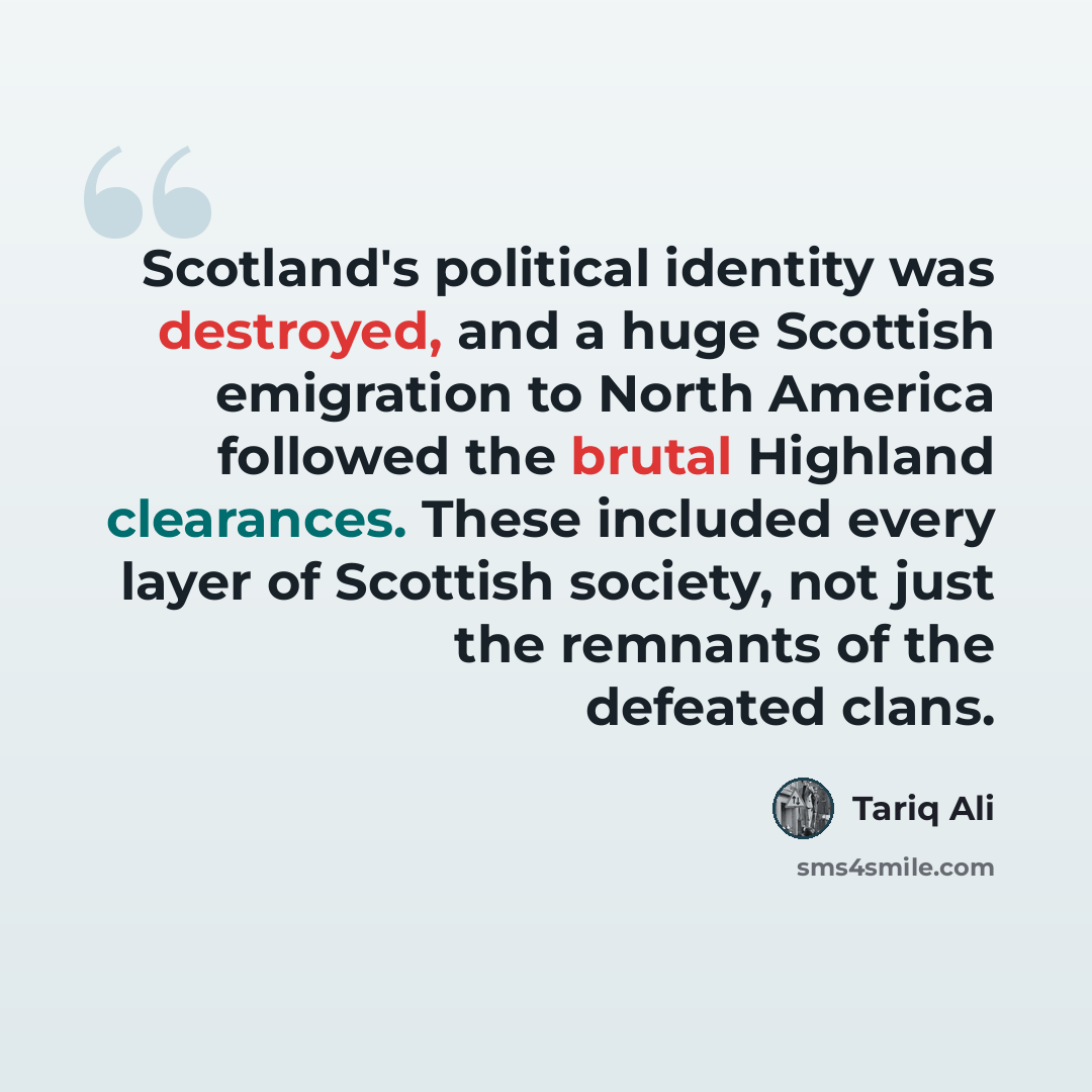 “Scotland's political identity was destroyed, and a huge Scottish emigration to North America followed the brutal Highland clearances. These included every layer of Scottish society, not just the remnants of the defeated clans.” quote by Tariq Ali