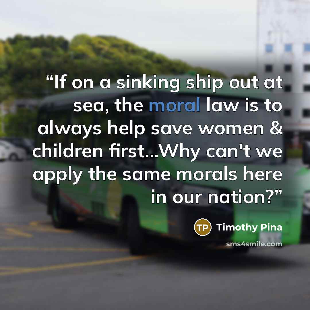 “If on a sinking ship out at sea, the moral law is to always help save women & children first...Why can't we apply the same morals here in our nation?” quote by Timothy Pina