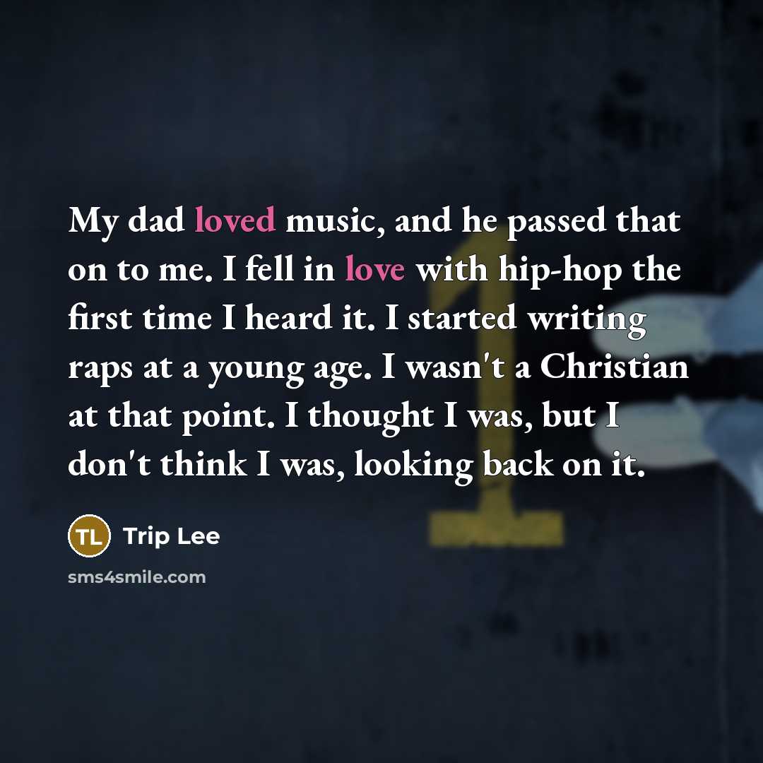 “My dad loved music, and he passed that on to me. I fell in love with hip-hop the first time I heard it. I started writing raps at a young age. I wasn't a Christian at that point. I thought I was, but I don't think I was, looking back on it.” quote by Trip Lee