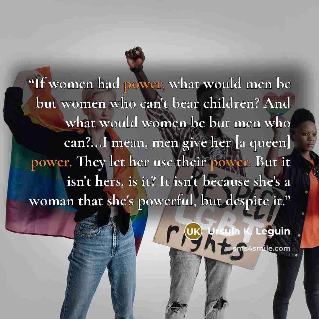 “If women had power, what would men be but women who can't bear children? And what would women be but men who can?...I mean, men give her [a queen] power. They let her use their power. But it isn't hers, is it? It isn't because she's a woman that she's powerful, but despite it.” quote by Ursula K. Leguin