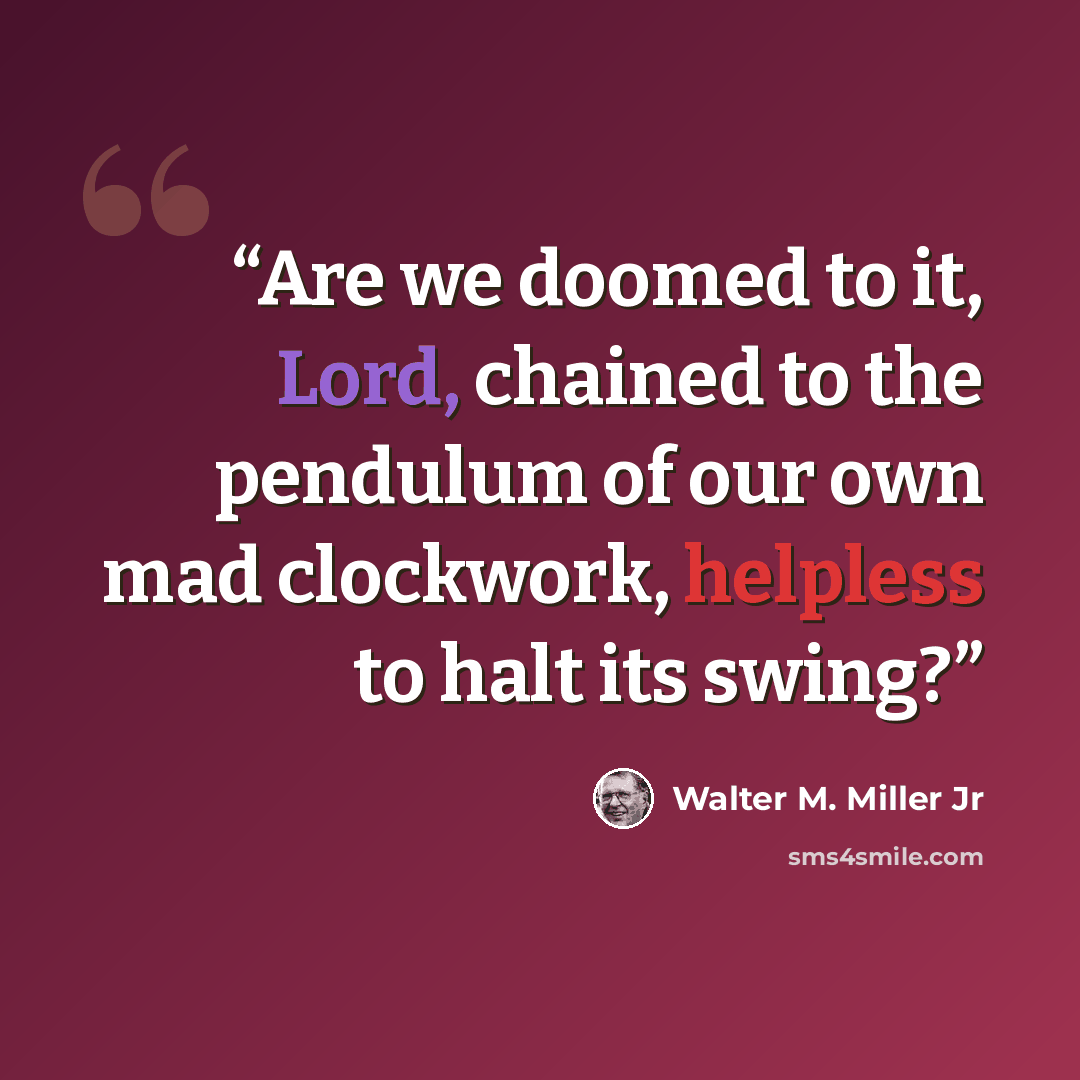 “Are we doomed to it, Lord, chained to the pendulum of our own mad clockwork, helpless to halt its swing?” quote by Walter M. Miller Jr