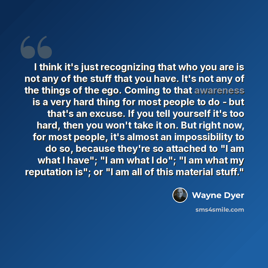 “I think it's just recognizing that who you are is not any of the stuff that you have. It's not any of the things of the ego. Coming to that awareness is a very hard thing for most people to do - but that's an excuse. If you tell yourself it's too hard, then you won't take it on. But right now, for…” quote by Wayne Dyer