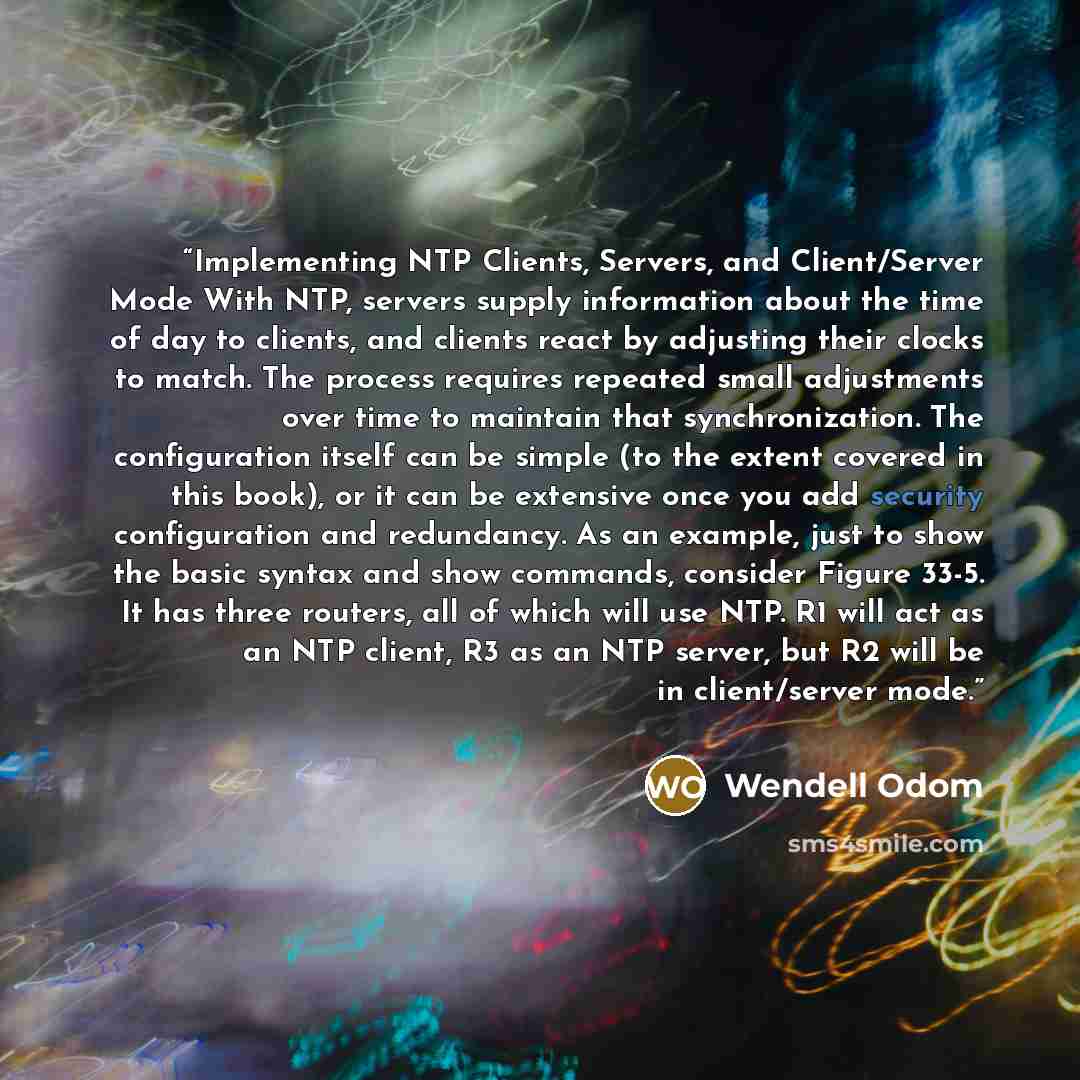 “Implementing NTP Clients, Servers, and Client/Server Mode With NTP, servers supply information about the time of day to clients, and clients react by adjusting their clocks to match. The process requires repeated small adjustments over time to maintain that synchronization. The configuration…” quote by Wendell Odom