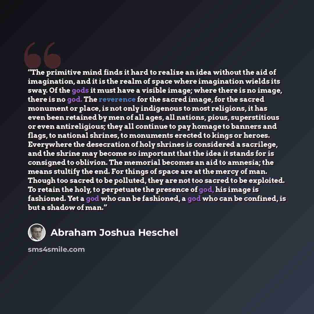 “The primitive mind finds it hard to realize an idea without the aid of imagination, and it is the realm of space where imagination wields its sway. Of the gods it must have a visible image; where there is no image, there is no god. The reverence for the sacred image, for the sacred monument or…” quote by Abraham Joshua Heschel