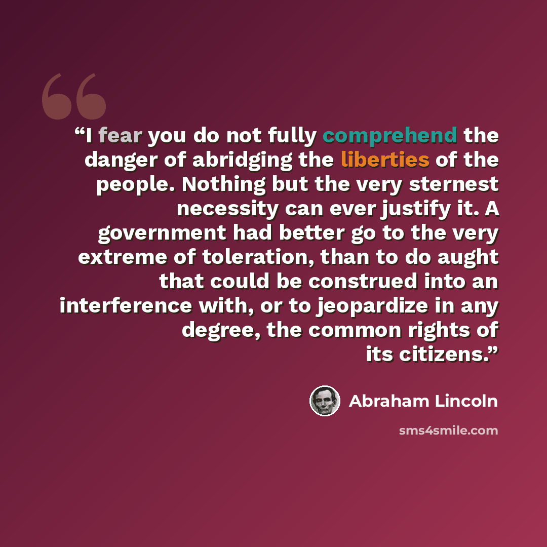 “I fear you do not fully comprehend the danger of abridging the liberties of the people. Nothing but the very sternest necessity can ever justify it. A government had better go to the very extreme of toleration, than to do aught that could be construed into an interference with, or to jeopardize in…” quote by Abraham Lincoln