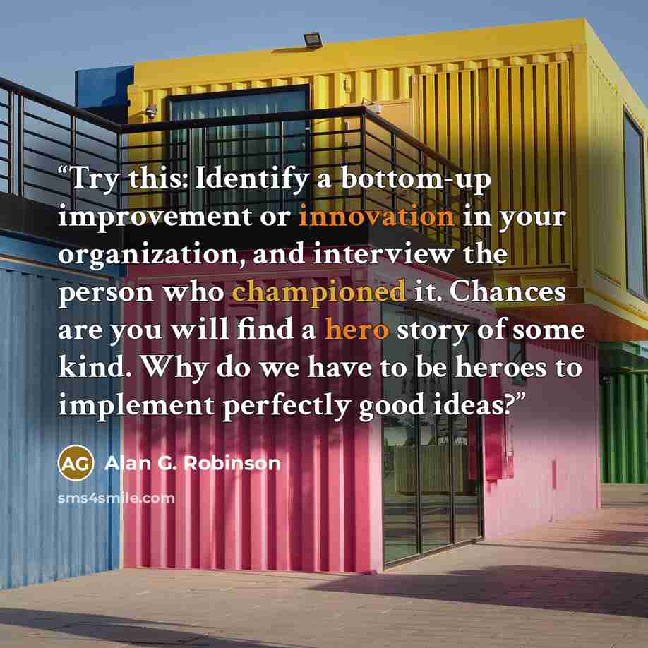 “Try this: Identify a bottom-up improvement or innovation in your organization, and interview the person who championed it. Chances are you will find a hero story of some kind. Why do we have to be heroes to implement perfectly good ideas?” quote by Alan G. Robinson