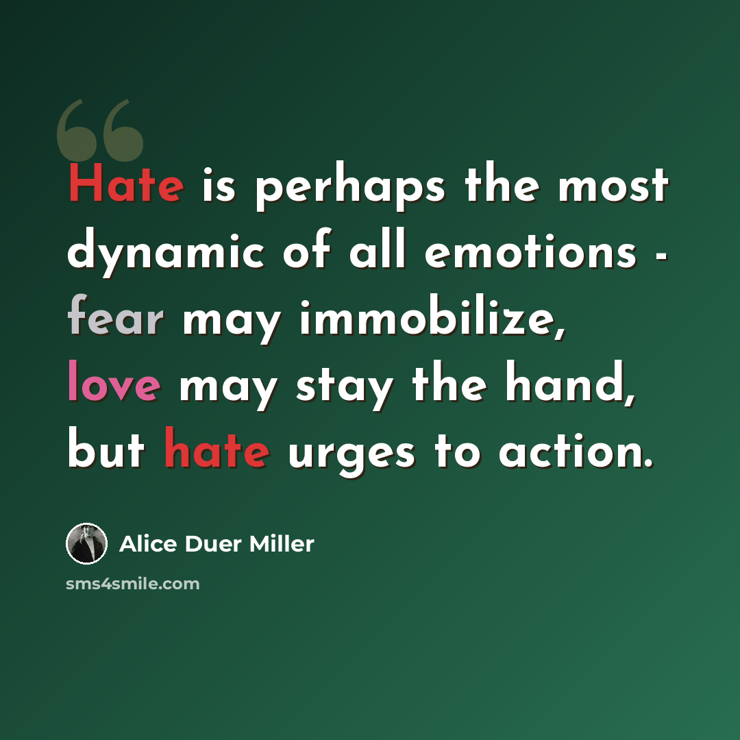 “Hate is perhaps the most dynamic of all emotions - fear may immobilize, love may stay the hand, but hate urges to action.” quote by Alice Duer Miller