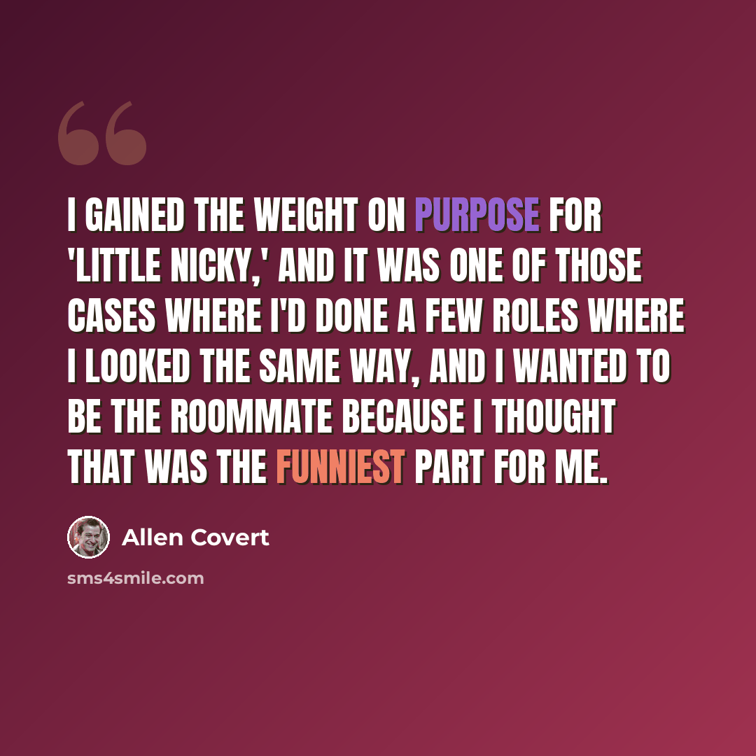 “I gained the weight on purpose for 'Little Nicky,' and it was one of those cases where I'd done a few roles where I looked the same way, and I wanted to be the roommate because I thought that was the funniest part for me.” quote by Allen Covert