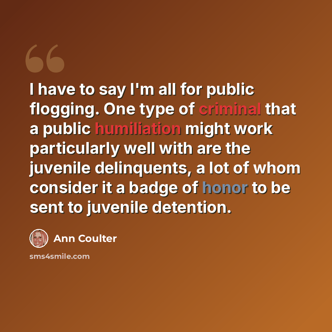 “I have to say I'm all for public flogging. One type of criminal that a public humiliation might work particularly well with are the juvenile delinquents, a lot of whom consider it a badge of honor to be sent to juvenile detention.” quote by Ann Coulter