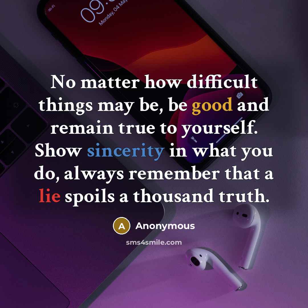 “No matter how difficult things may be, be good and remain true to yourself. Show sincerity in what you do, always remember that a lie spoils a thousand truth.” quote by Anonymous