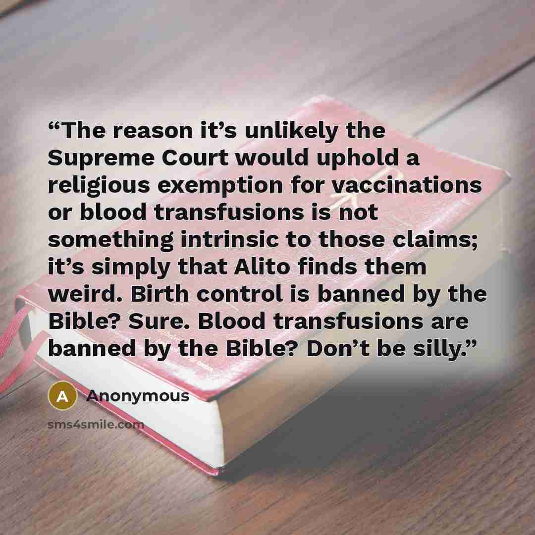 “The reason it’s unlikely the Supreme Court would uphold a religious exemption for vaccinations or blood transfusions is not something intrinsic to those claims; it’s simply that Alito finds them weird. Birth control is banned by the Bible? Sure. Blood transfusions are banned by the Bible? Don’t be…” quote by Anonymous