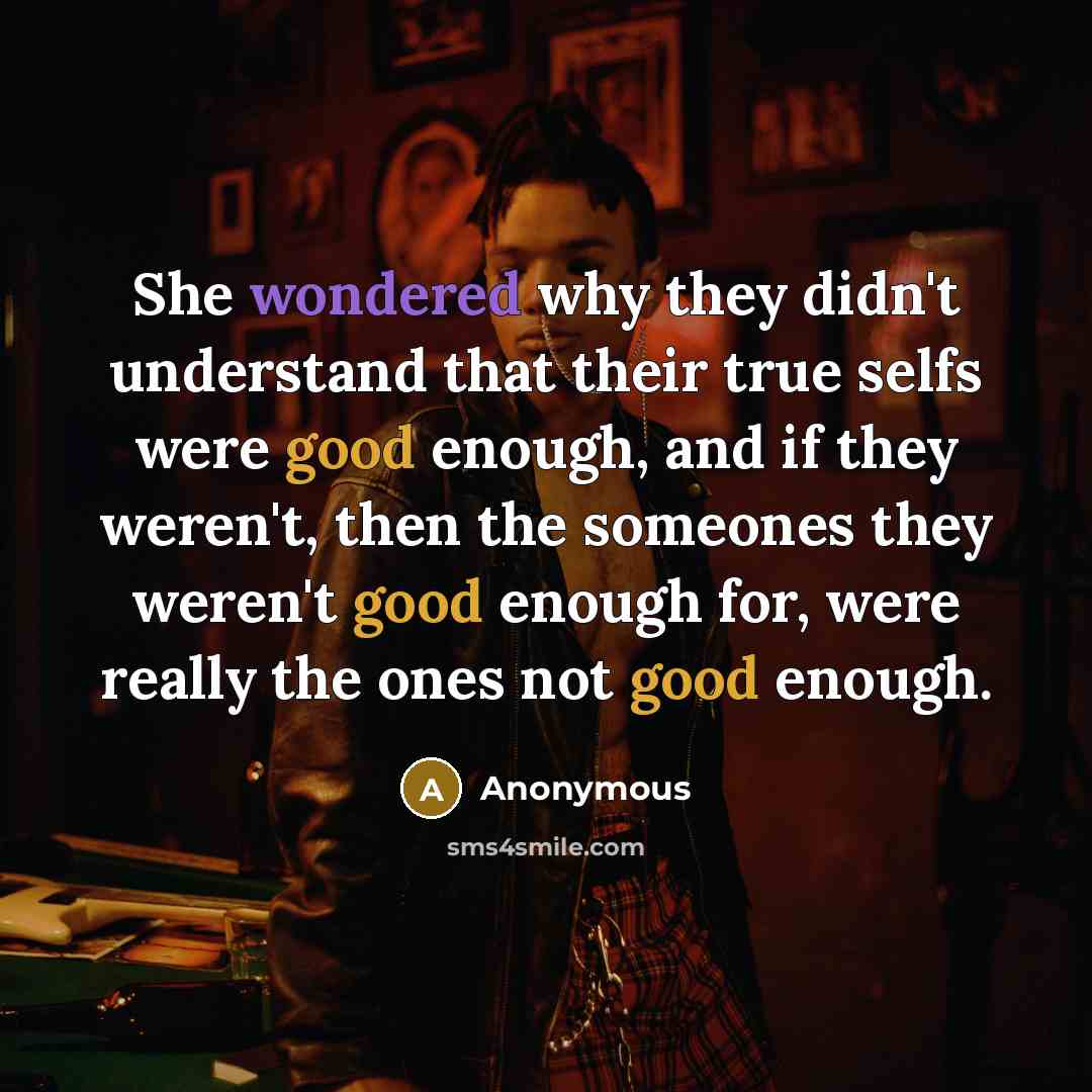 “She wondered why they didn't understand that their true selfs were good enough, and if they weren't, then the someones they weren't good enough for, were really the ones not good enough.” quote by Anonymous