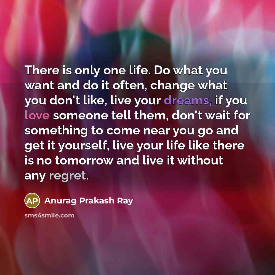 “There is only one life. Do what you want and do it often, change what you don't like, live your dreams, if you love someone tell them, don't wait for something to come near you go and get it yourself, live your life like there is no tomorrow and live it without any regret.” quote by Anurag Prakash Ray