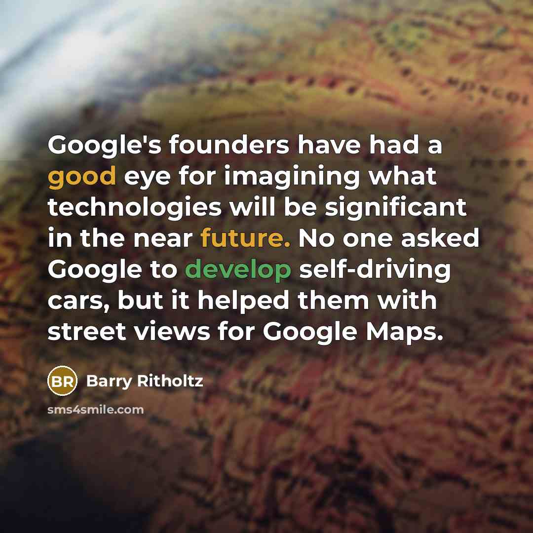 “Google's founders have had a good eye for imagining what technologies will be significant in the near future. No one asked Google to develop self-driving cars, but it helped them with street views for Google Maps.” quote by Barry Ritholtz