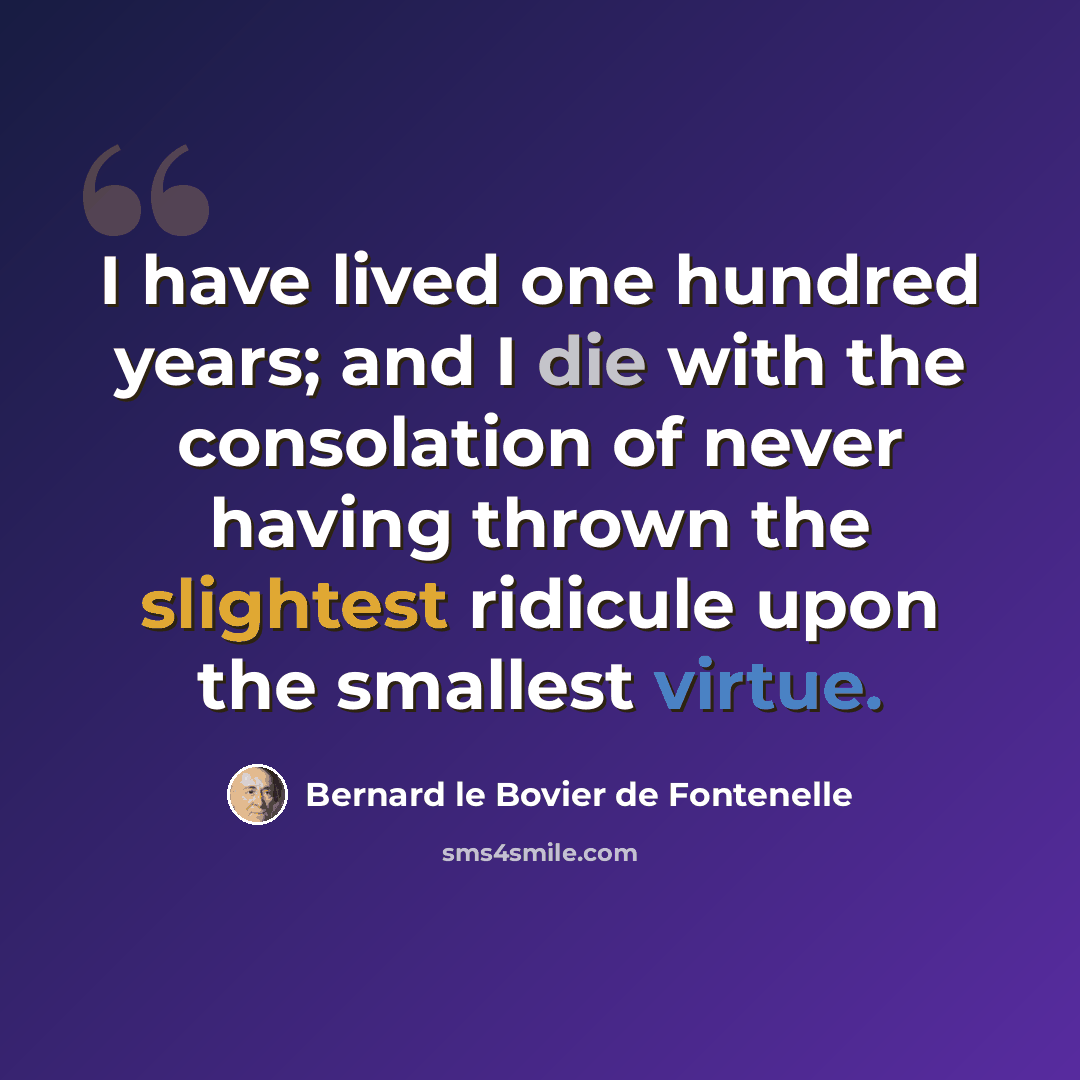 “I have lived one hundred years; and I die with the consolation of never having thrown the slightest ridicule upon the smallest virtue.” quote by Bernard le Bovier de Fontenelle