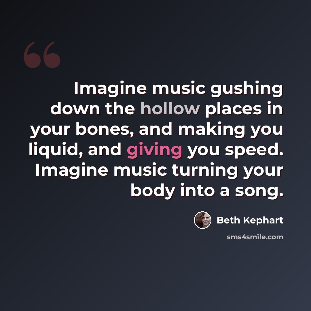 “Imagine music gushing down the hollow places in your bones, and making you liquid, and giving you speed. Imagine music turning your body into a song.” quote by Beth Kephart