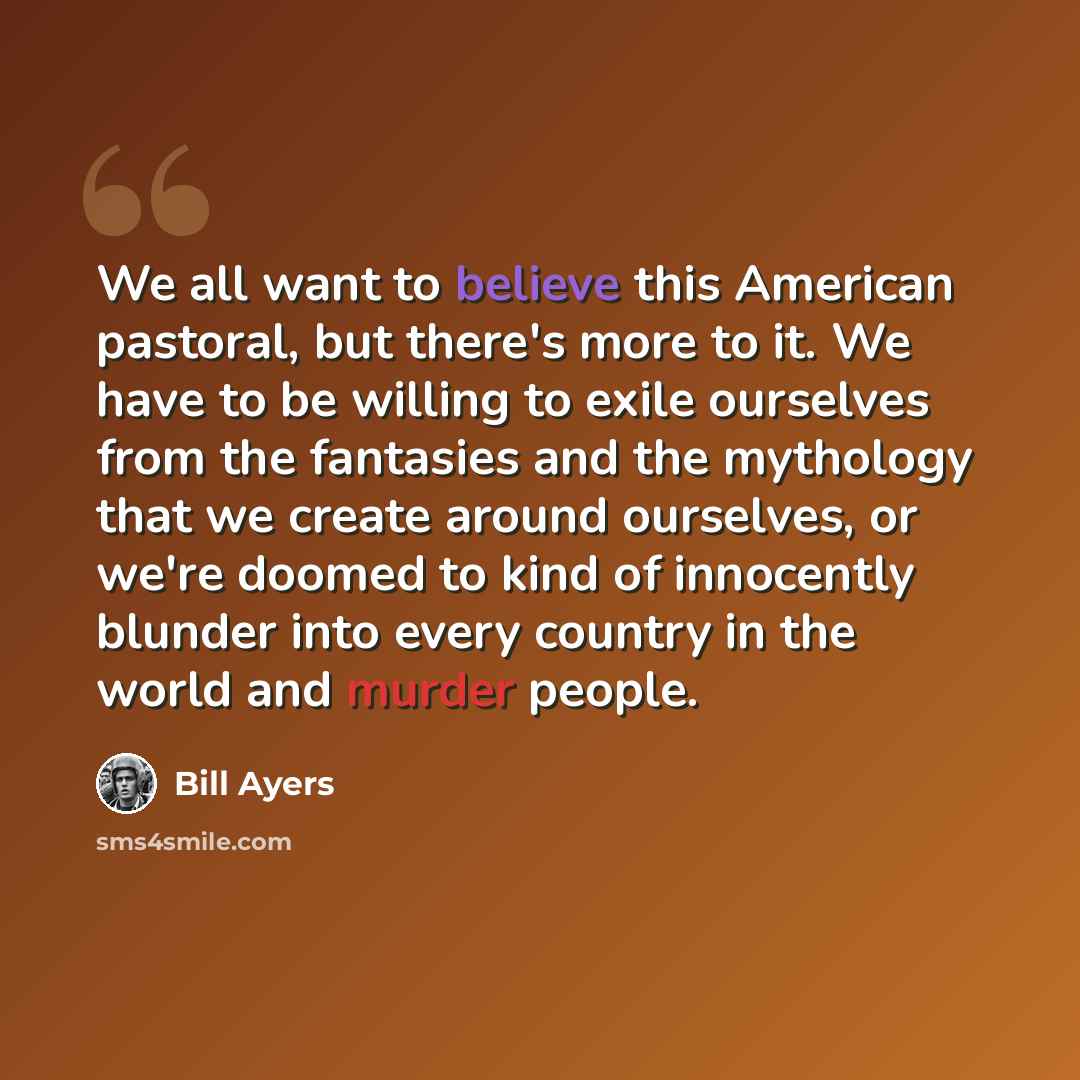“We all want to believe this American pastoral, but there's more to it. We have to be willing to exile ourselves from the fantasies and the mythology that we create around ourselves, or we're doomed to kind of innocently blunder into every country in the world and murder people.” quote by Bill Ayers