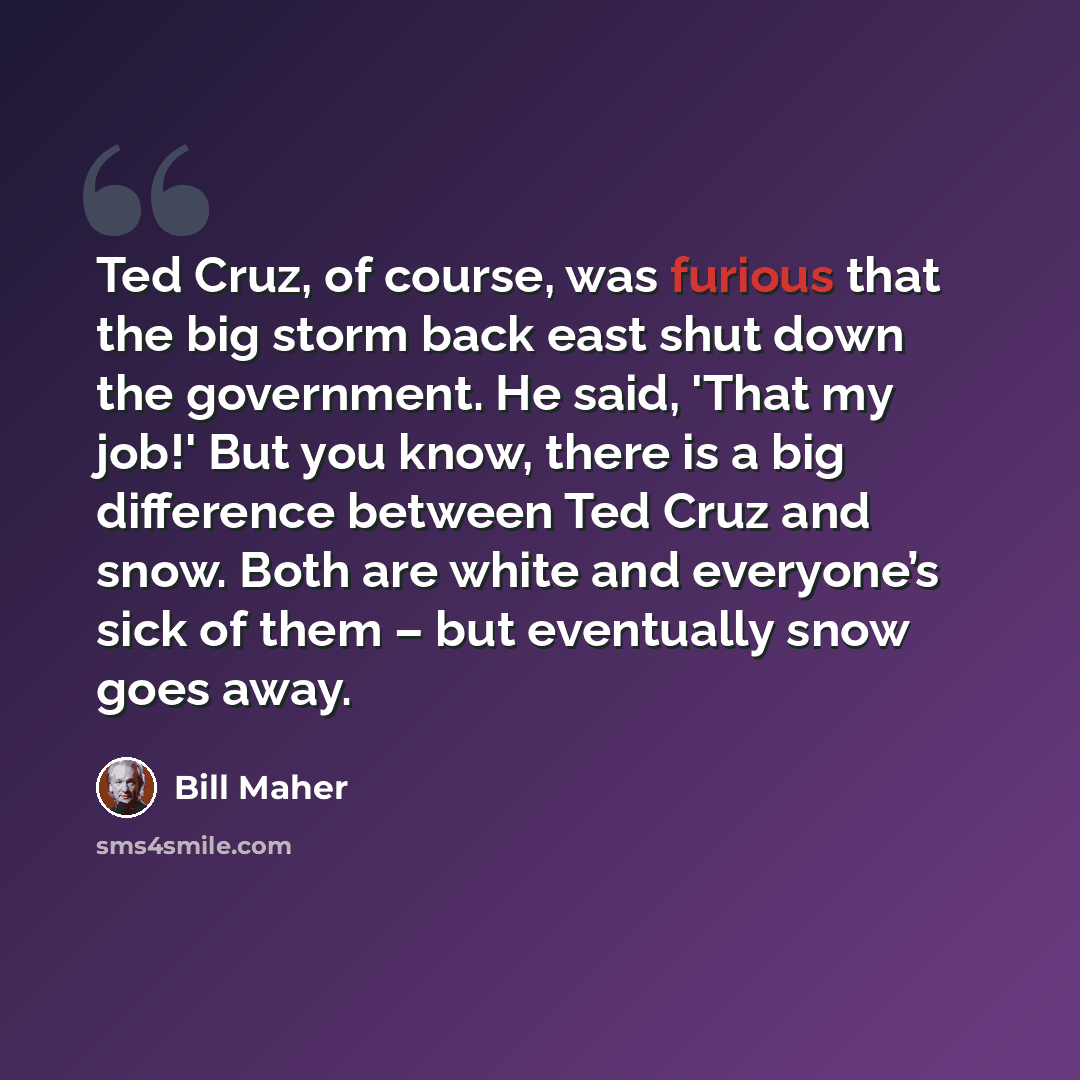 “Ted Cruz, of course, was furious that the big storm back east shut down the government. He said, 'That my job!' But you know, there is a big difference between Ted Cruz and snow. Both are white and everyone’s sick of them – but eventually snow goes away.” quote by Bill Maher