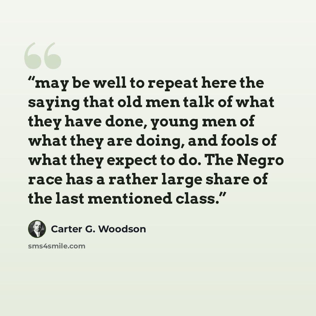 “may be well to repeat here the saying that old men talk of what they have done, young men of what they are doing, and fools of what they expect to do. The Negro race has a rather large share of the last mentioned class.” quote by Carter G. Woodson