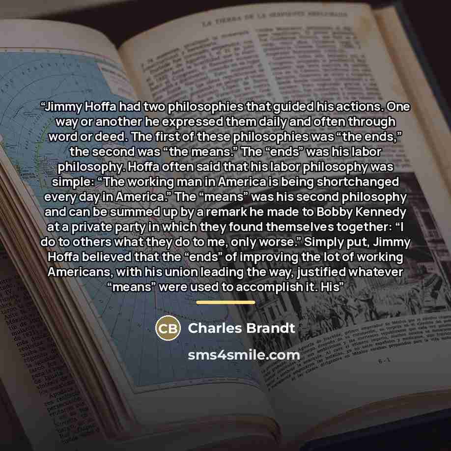 “Jimmy Hoffa had two philosophies that guided his actions. One way or another he expressed them daily and often through word or deed. The first of these philosophies was “the ends,” the second was “the means.” The “ends” was his labor philosophy. Hoffa often said that his labor philosophy was…” quote by Charles Brandt