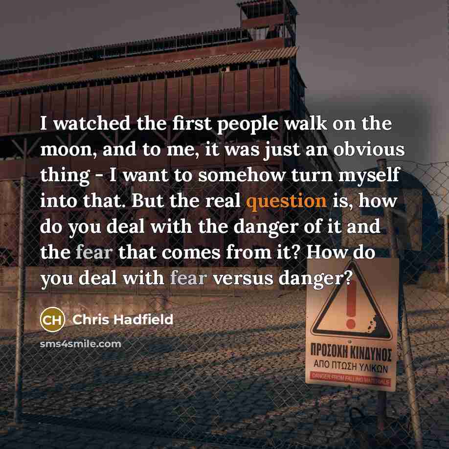 “I watched the first people walk on the moon, and to me, it was just an obvious thing - I want to somehow turn myself into that. But the real question is, how do you deal with the danger of it and the fear that comes from it? How do you deal with fear versus danger?” quote by Chris Hadfield