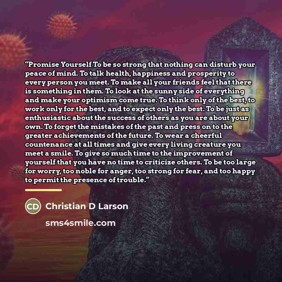 “Promise Yourself To be so strong that nothing can disturb your peace of mind. To talk health, happiness and prosperity to every person you meet. To make all your friends feel that there is something in them. To look at the sunny side of everything and make your optimism come true. To think only of…” quote by Christian D Larson