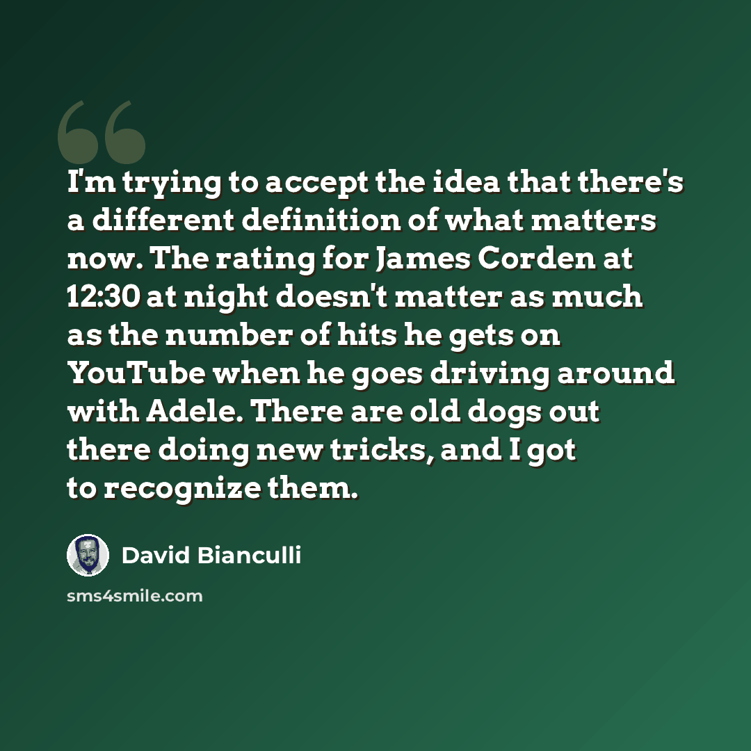 “I'm trying to accept the idea that there's a different definition of what matters now. The rating for James Corden at 12:30 at night doesn't matter as much as the number of hits he gets on YouTube when he goes driving around with Adele. There are old dogs out there doing new tricks, and I got to…” quote by David Bianculli