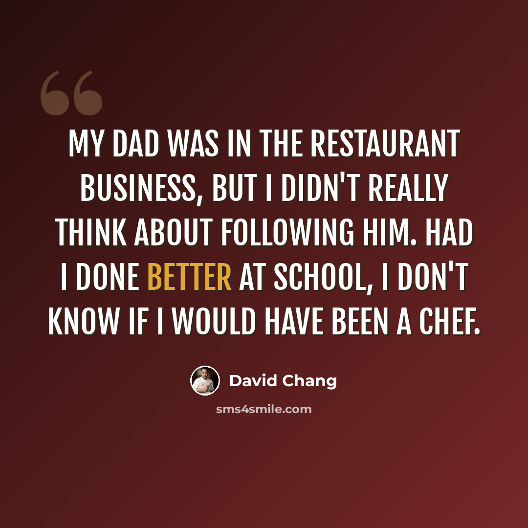 “My dad was in the restaurant business, but I didn't really think about following him. Had I done better at school, I don't know if I would have been a chef.” quote by David Chang