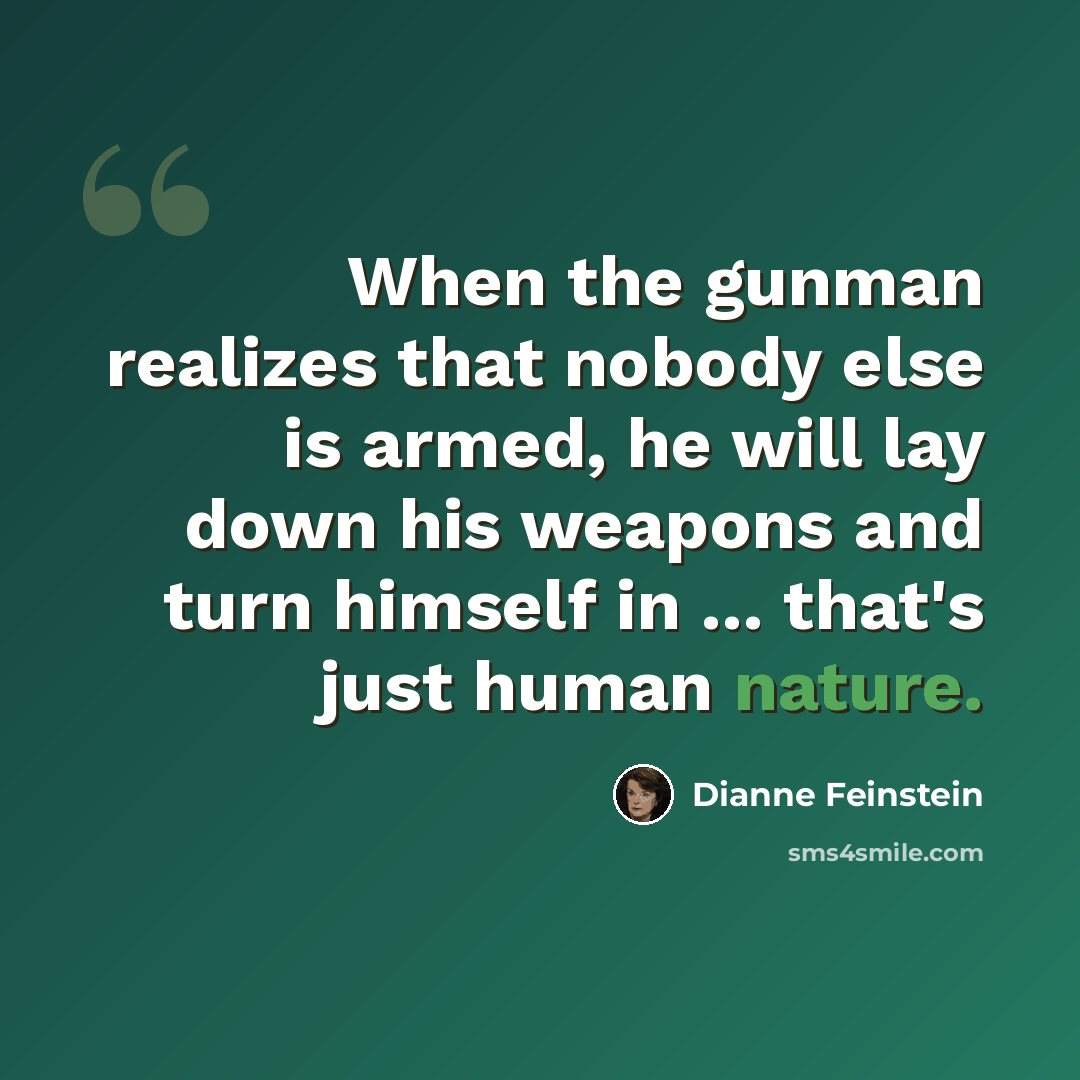“When the gunman realizes that nobody else is armed, he will lay down his weapons and turn himself in ... that's just human nature.” quote by Dianne Feinstein