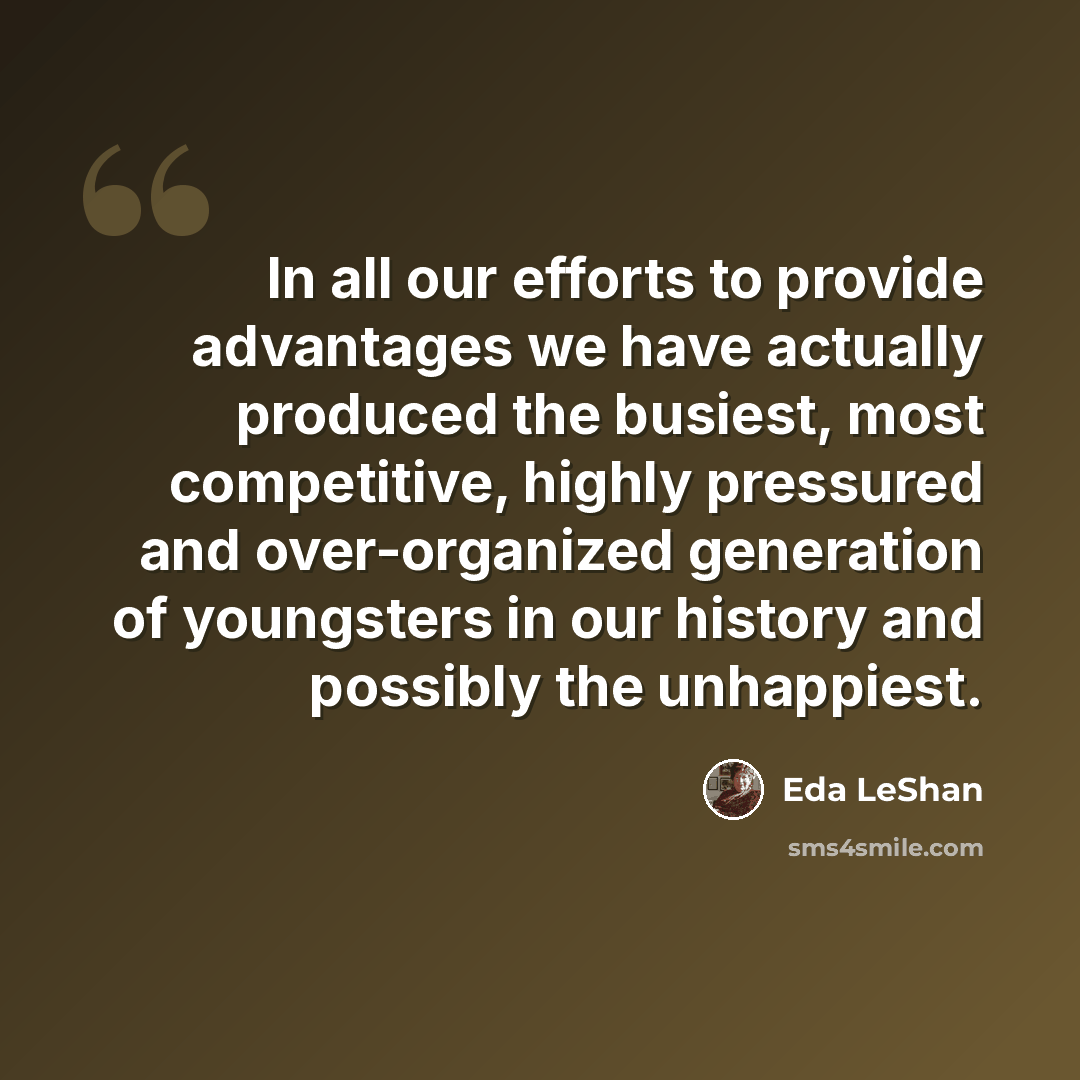 “In all our efforts to provide advantages we have actually produced the busiest, most competitive, highly pressured and over-organized generation of youngsters in our history and possibly the unhappiest.” quote by Eda LeShan