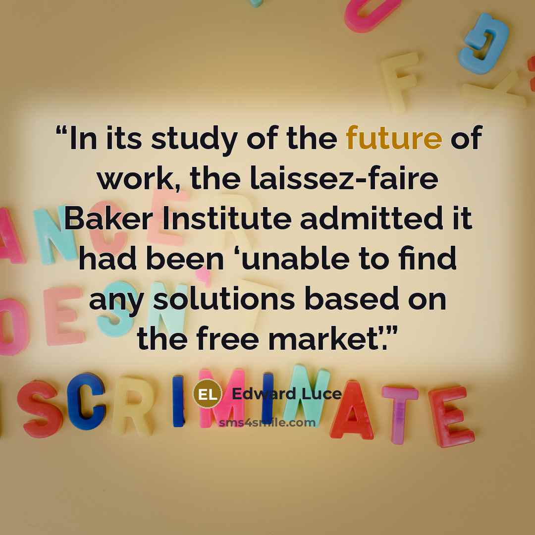 “In its study of the future of work, the laissez-faire Baker Institute admitted it had been ‘unable to find any solutions based on the free market’.” quote by Edward Luce