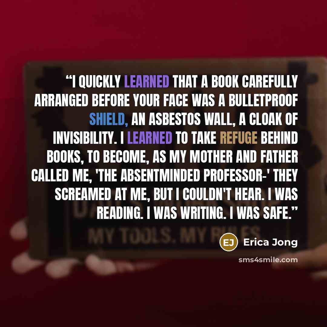 “I quickly learned that a book carefully arranged before your face was a bulletproof shield, an asbestos wall, a cloak of invisibility. I learned to take refuge behind books, to become, as my mother and father called me, 'the absentminded professor-' They screamed at me, but I couldn't hear. I was…” quote by Erica Jong