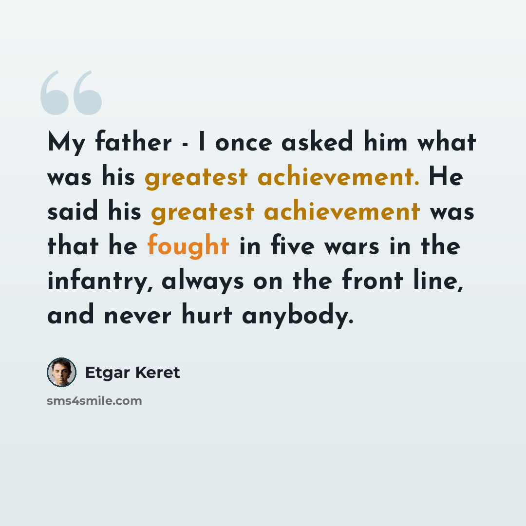 “My father - I once asked him what was his greatest achievement. He said his greatest achievement was that he fought in five wars in the infantry, always on the front line, and never hurt anybody.” quote by Etgar Keret