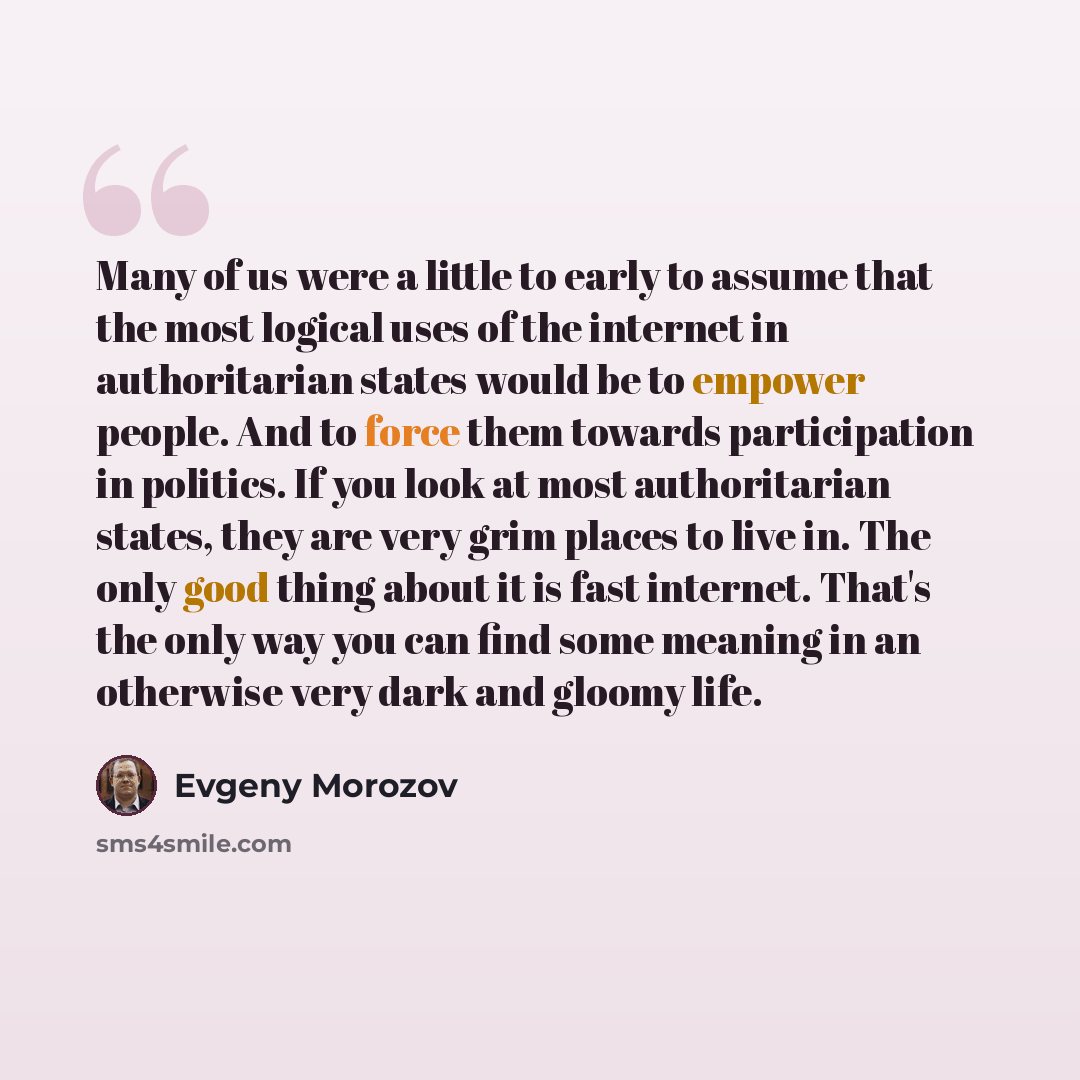 “Many of us were a little to early to assume that the most logical uses of the internet in authoritarian states would be to empower people. And to force them towards participation in politics. If you look at most authoritarian states, they are very grim places to live in. The only good thing about…” quote by Evgeny Morozov