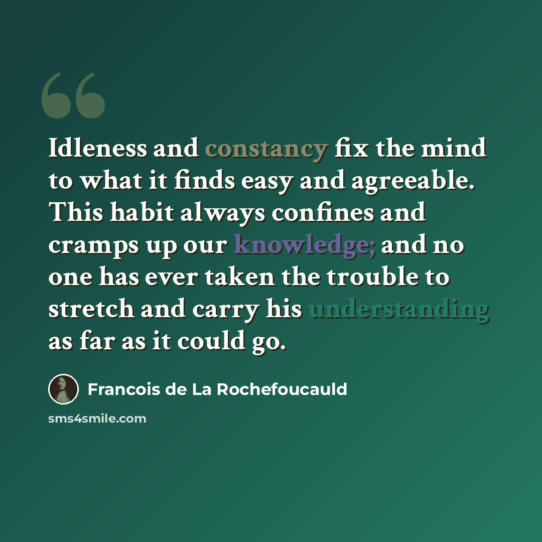 “Idleness and constancy fix the mind to what it finds easy and agreeable. This habit always confines and cramps up our knowledge; and no one has ever taken the trouble to stretch and carry his understanding as far as it could go.” quote by Francois de La Rochefoucauld