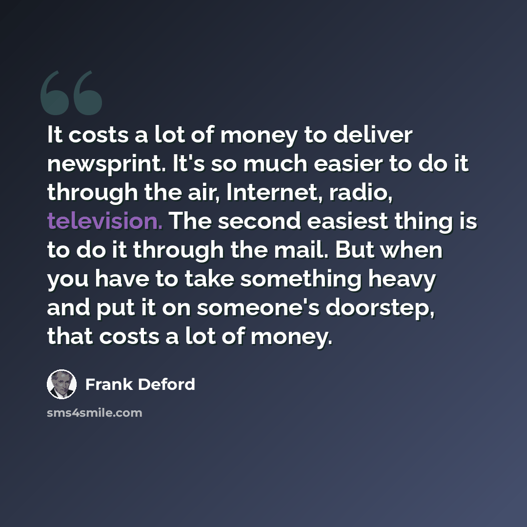 “It costs a lot of money to deliver newsprint. It's so much easier to do it through the air, Internet, radio, television. The second easiest thing is to do it through the mail. But when you have to take something heavy and put it on someone's doorstep, that costs a lot of money.” quote by Frank Deford