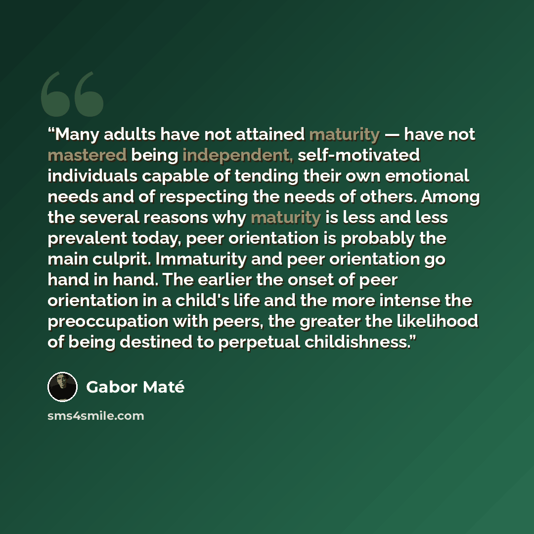 “Many adults have not attained maturity — have not mastered being independent, self-motivated individuals capable of tending their own emotional needs and of respecting the needs of others. Among the several reasons why maturity is less and less prevalent today, peer orientation is probably the…” quote by Gabor Maté