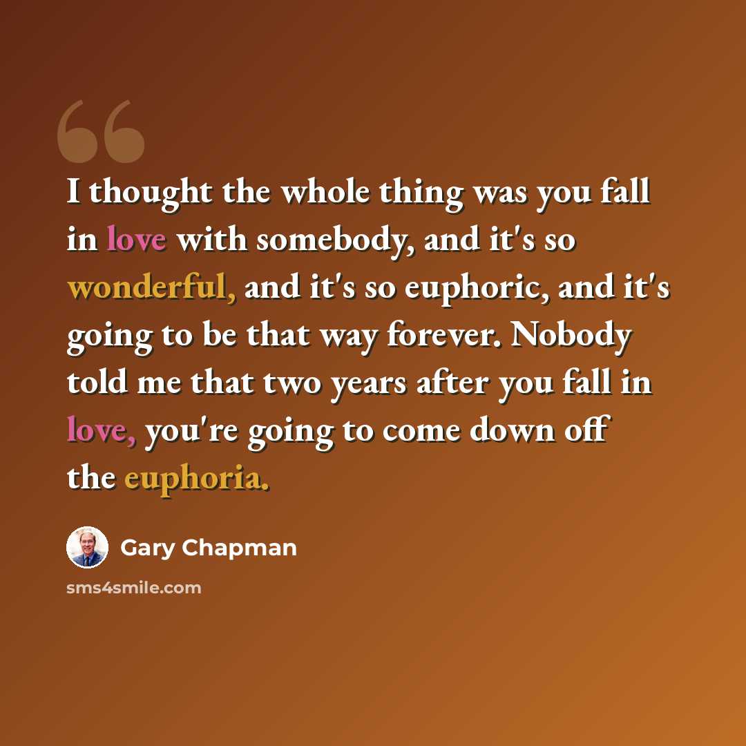 “I thought the whole thing was you fall in love with somebody, and it's so wonderful, and it's so euphoric, and it's going to be that way forever. Nobody told me that two years after you fall in love, you're going to come down off the euphoria.” quote by Gary Chapman