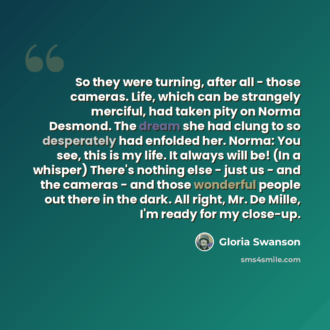 “So they were turning, after all - those cameras. Life, which can be strangely merciful, had taken pity on Norma Desmond. The dream she had clung to so desperately had enfolded her. Norma: You see, this is my life. It always will be! (In a whisper) There's nothing else - just us - and the cameras…” quote by Gloria Swanson