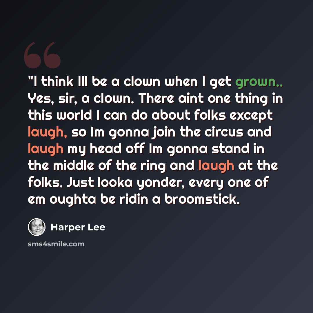 “"I think Ill be a clown when I get grown.. Yes, sir, a clown. There aint one thing in this world I can do about folks except laugh, so Im gonna join the circus and laugh my head off Im gonna stand in the middle of the ring and laugh at the folks. Just looka yonder, every one of em oughta be ridin…” quote by Harper Lee