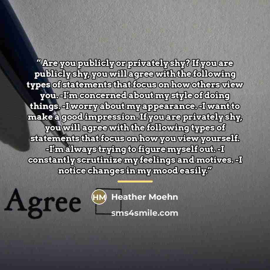 “Are you publicly or privately shy? If you are publicly shy, you will agree with the following types of statements that focus on how others view you. -I’m concerned about my style of doing things. -I worry about my appearance. -I want to make a good impression. If you are privately shy, you will…” quote by Heather Moehn