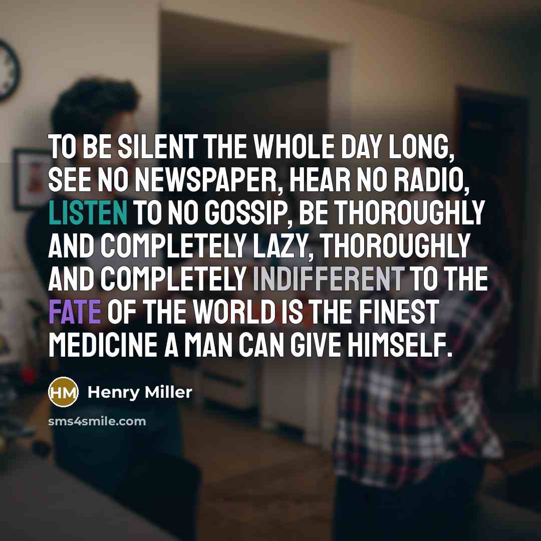 “To be silent the whole day long, see no newspaper, hear no radio, listen to no gossip, be thoroughly and completely lazy, thoroughly and completely indifferent to the fate of the world is the finest medicine a man can give himself.” quote by Henry Miller