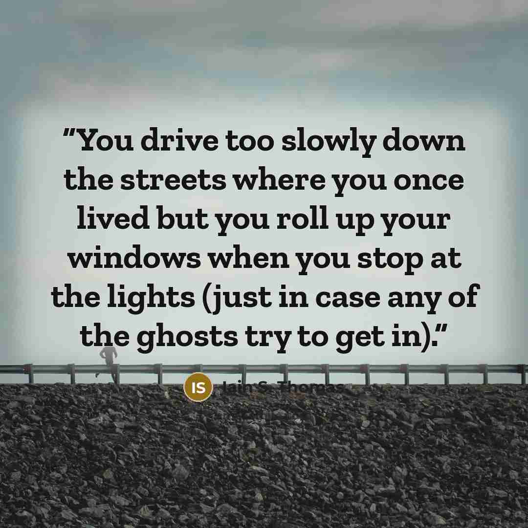 “You drive too slowly down the streets where you once lived but you roll up your windows when you stop at the lights (just in case any of the ghosts try to get in).” quote by Iain S. Thomas